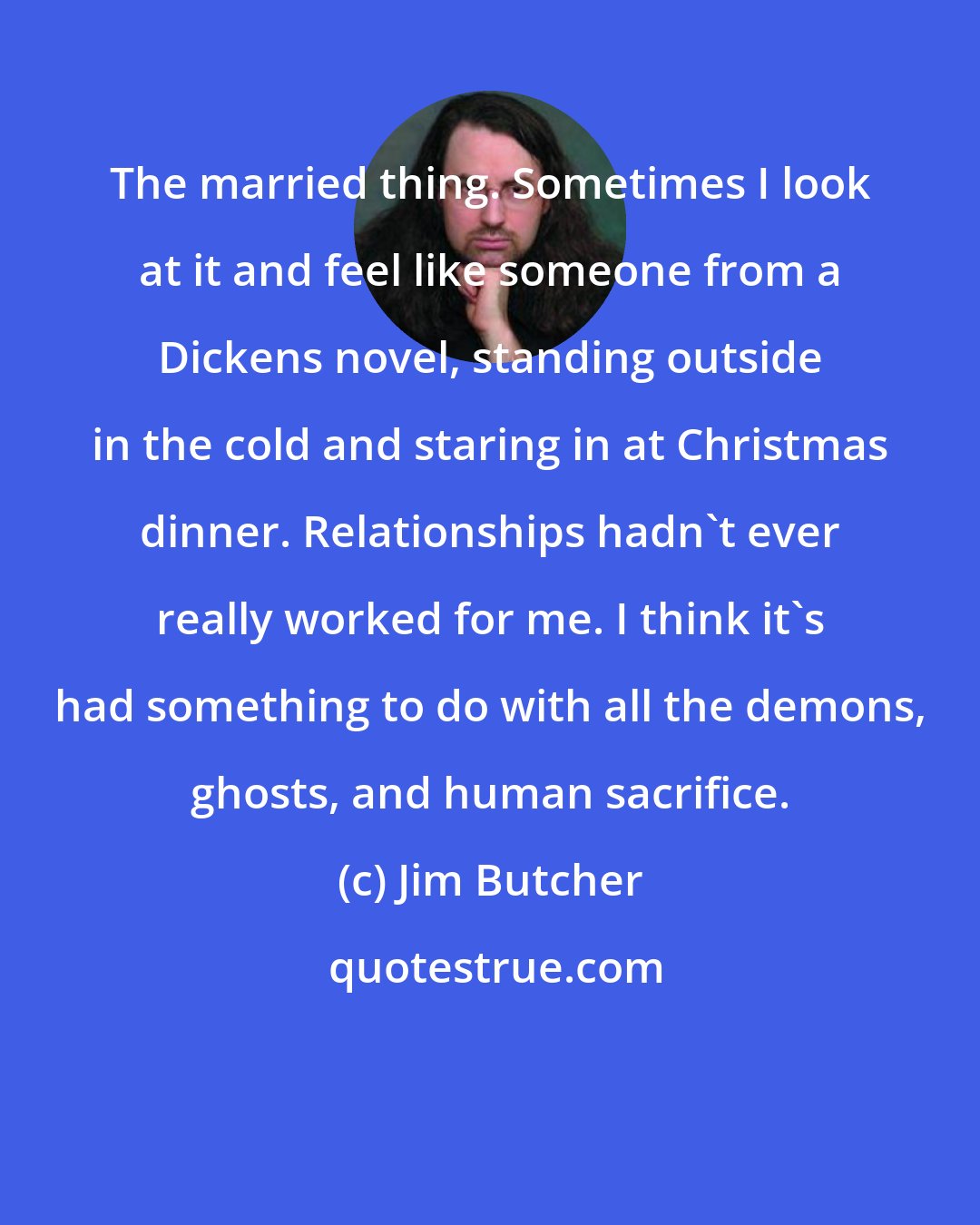 Jim Butcher: The married thing. Sometimes I look at it and feel like someone from a Dickens novel, standing outside in the cold and staring in at Christmas dinner. Relationships hadn't ever really worked for me. I think it's had something to do with all the demons, ghosts, and human sacrifice.