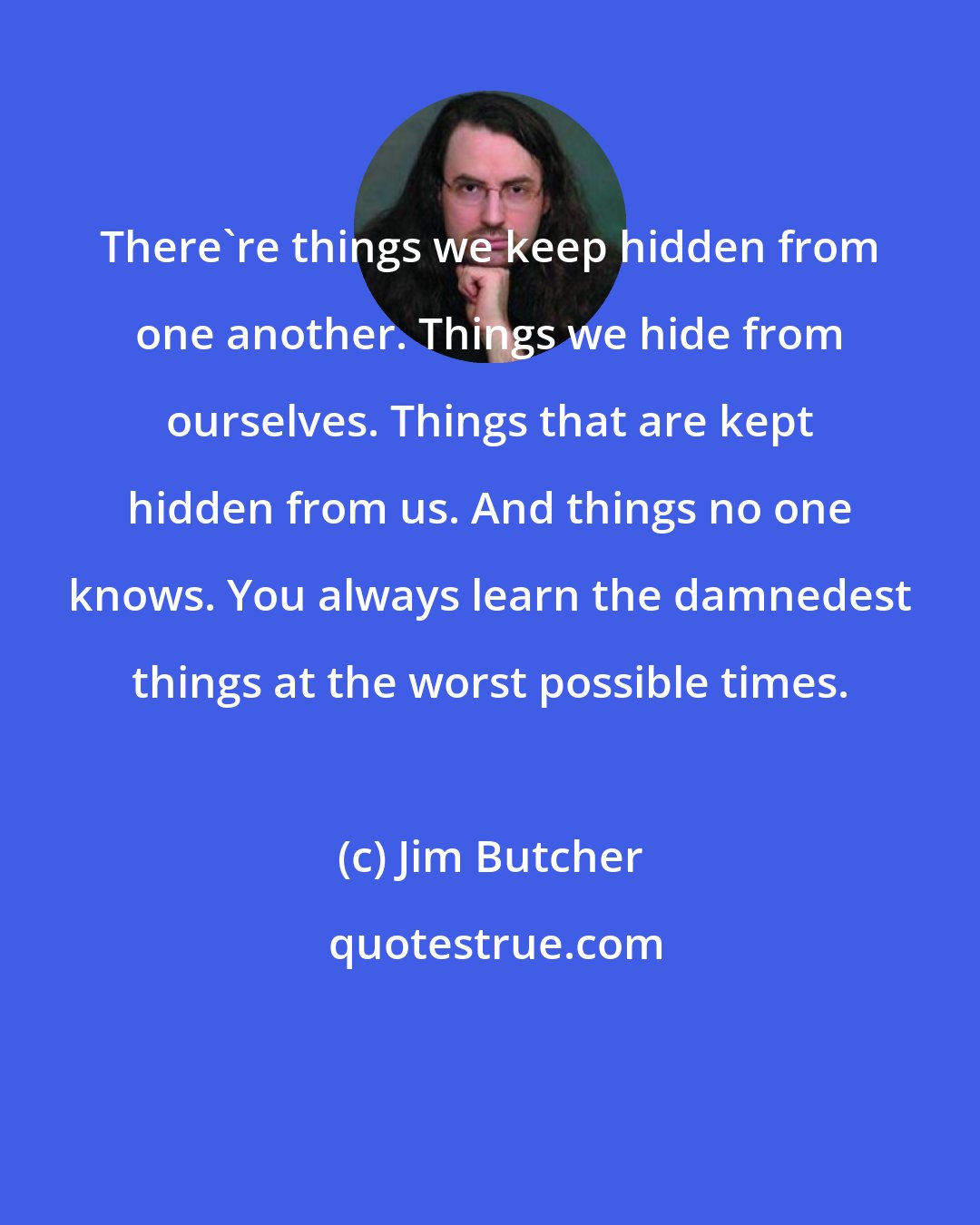 Jim Butcher: There're things we keep hidden from one another. Things we hide from ourselves. Things that are kept hidden from us. And things no one knows. You always learn the damnedest things at the worst possible times.