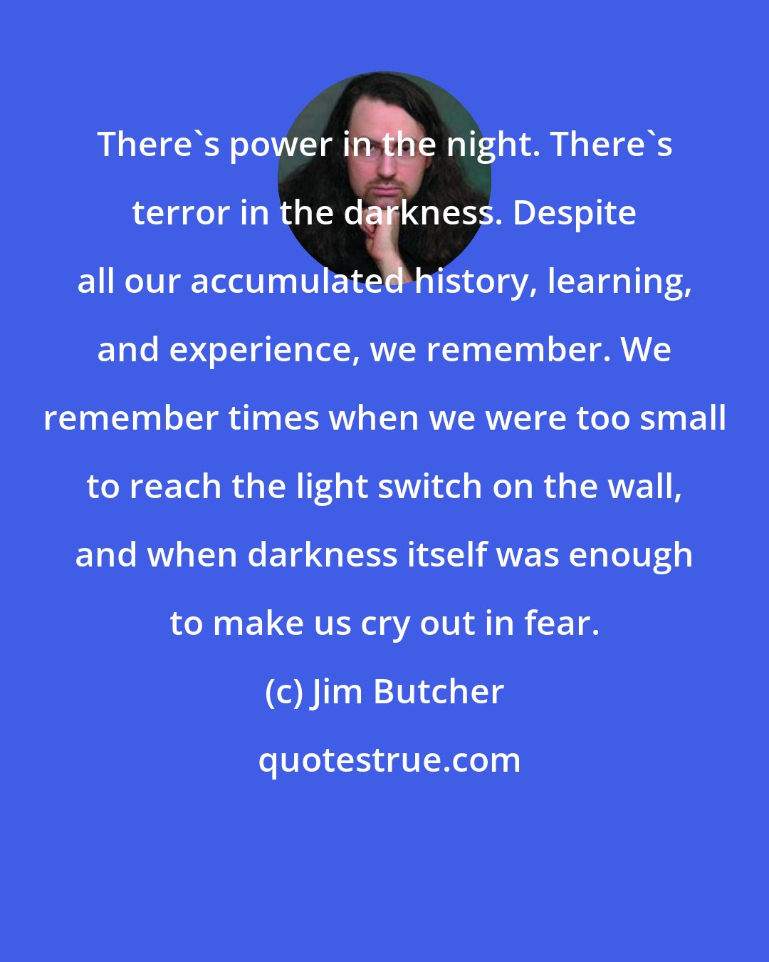 Jim Butcher: There's power in the night. There's terror in the darkness. Despite all our accumulated history, learning, and experience, we remember. We remember times when we were too small to reach the light switch on the wall, and when darkness itself was enough to make us cry out in fear.