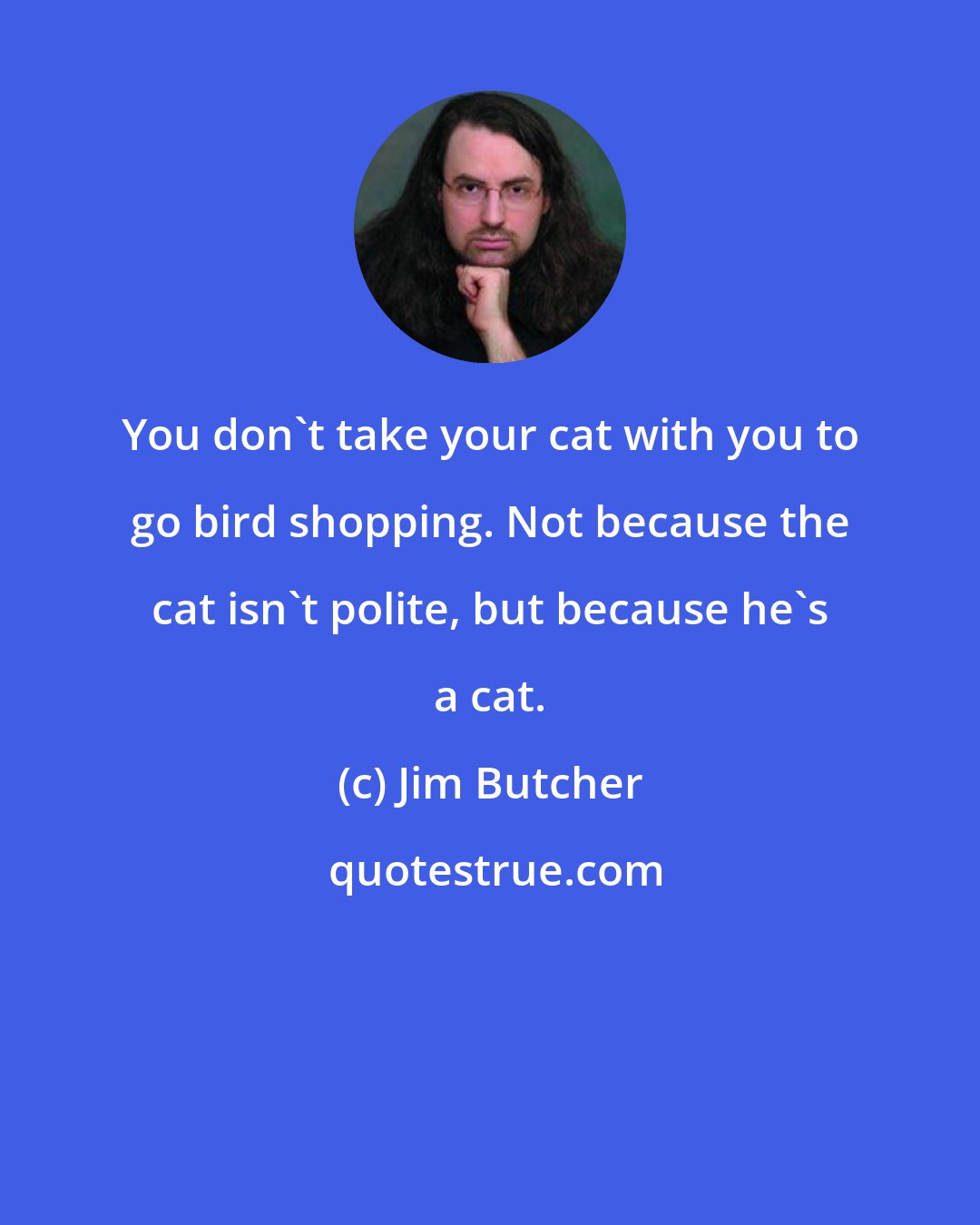 Jim Butcher: You don't take your cat with you to go bird shopping. Not because the cat isn't polite, but because he's a cat.