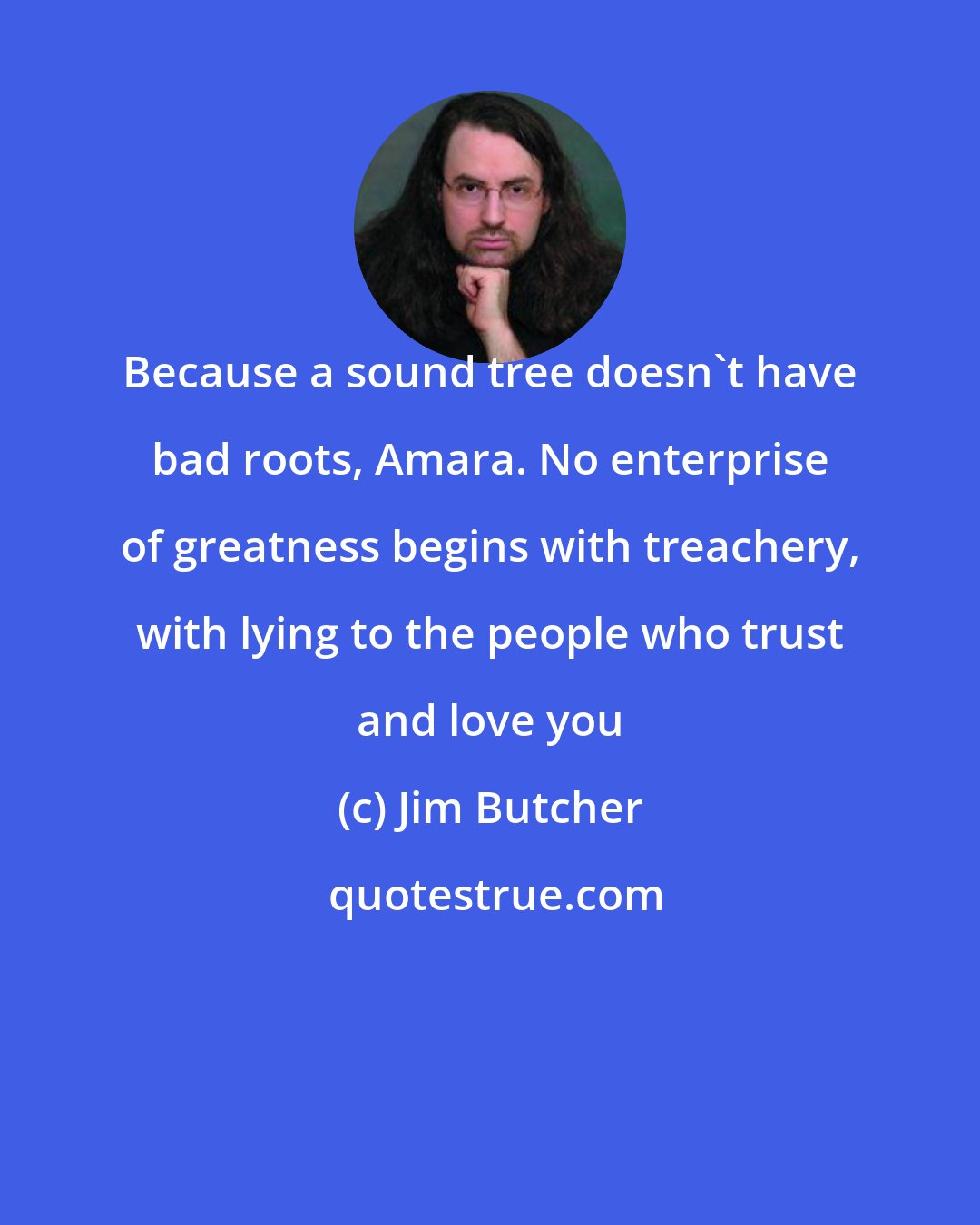 Jim Butcher: Because a sound tree doesn't have bad roots, Amara. No enterprise of greatness begins with treachery, with lying to the people who trust and love you