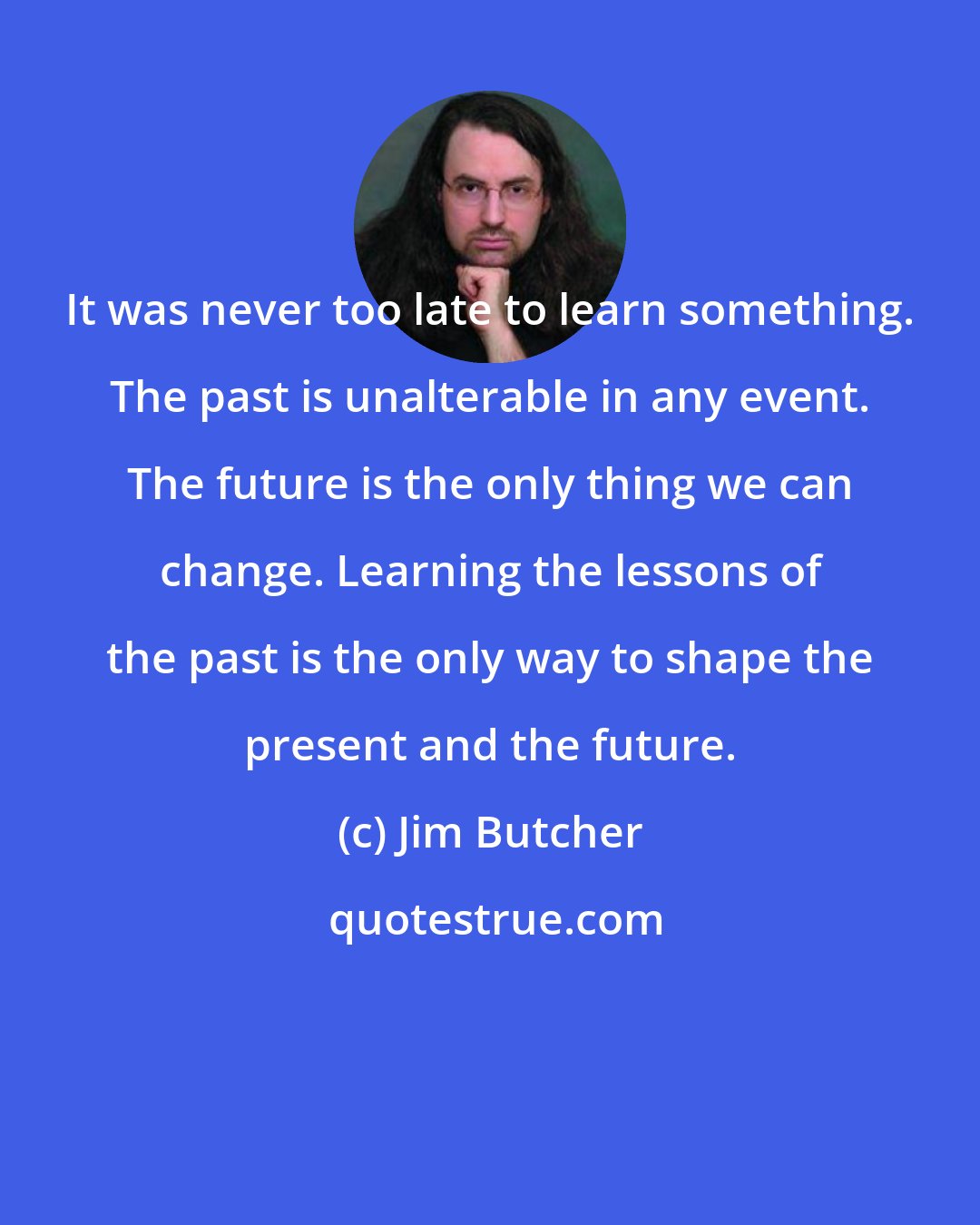 Jim Butcher: It was never too late to learn something. The past is unalterable in any event. The future is the only thing we can change. Learning the lessons of the past is the only way to shape the present and the future.