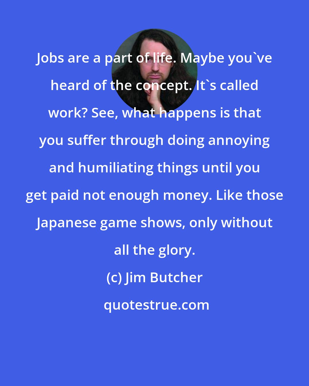 Jim Butcher: Jobs are a part of life. Maybe you've heard of the concept. It's called work? See, what happens is that you suffer through doing annoying and humiliating things until you get paid not enough money. Like those Japanese game shows, only without all the glory.