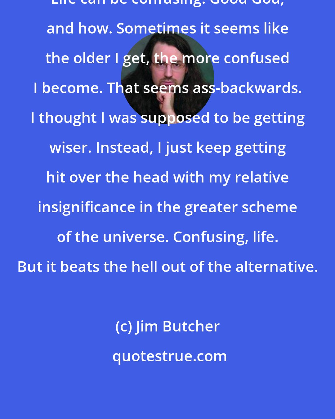 Jim Butcher: Life can be confusing. Good God, and how. Sometimes it seems like the older I get, the more confused I become. That seems ass-backwards. I thought I was supposed to be getting wiser. Instead, I just keep getting hit over the head with my relative insignificance in the greater scheme of the universe. Confusing, life. But it beats the hell out of the alternative.