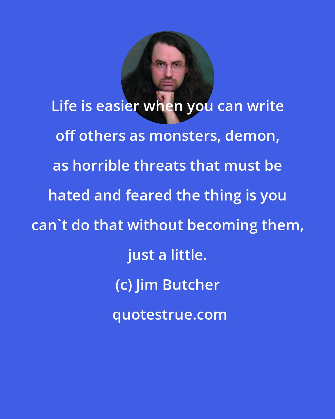 Jim Butcher: Life is easier when you can write off others as monsters, demon, as horrible threats that must be hated and feared the thing is you can't do that without becoming them, just a little.