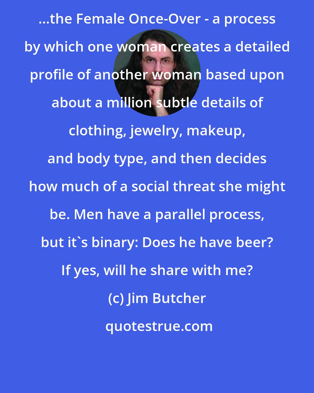Jim Butcher: ...the Female Once-Over - a process by which one woman creates a detailed profile of another woman based upon about a million subtle details of clothing, jewelry, makeup, and body type, and then decides how much of a social threat she might be. Men have a parallel process, but it's binary: Does he have beer? If yes, will he share with me?