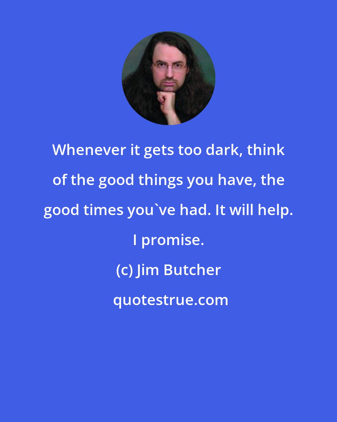 Jim Butcher: Whenever it gets too dark, think of the good things you have, the good times you've had. It will help. I promise.