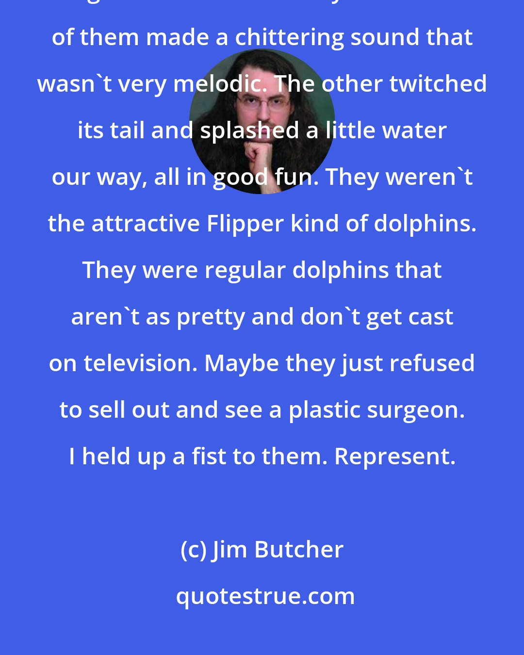 Jim Butcher: A pair of dolphins swept by us in the water, flicking their heads out to get a look at us as they went. One of them made a chittering sound that wasn't very melodic. The other twitched its tail and splashed a little water our way, all in good fun. They weren't the attractive Flipper kind of dolphins. They were regular dolphins that aren't as pretty and don't get cast on television. Maybe they just refused to sell out and see a plastic surgeon. I held up a fist to them. Represent.