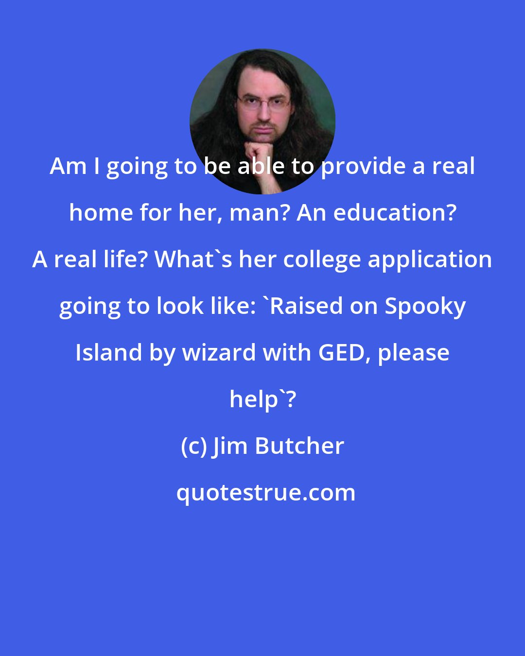 Jim Butcher: Am I going to be able to provide a real home for her, man? An education? A real life? What's her college application going to look like: 'Raised on Spooky Island by wizard with GED, please help'?