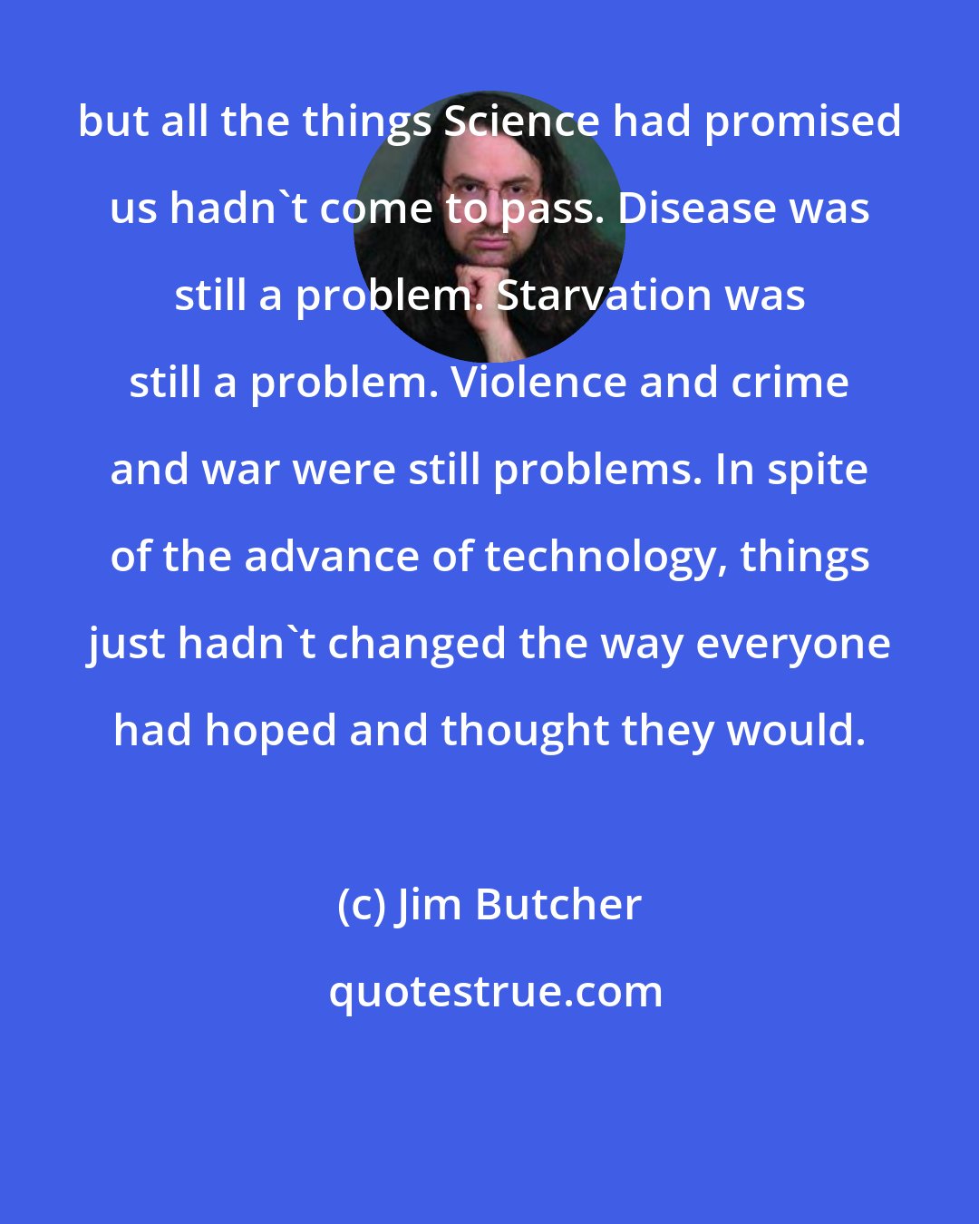 Jim Butcher: but all the things Science had promised us hadn't come to pass. Disease was still a problem. Starvation was still a problem. Violence and crime and war were still problems. In spite of the advance of technology, things just hadn't changed the way everyone had hoped and thought they would.