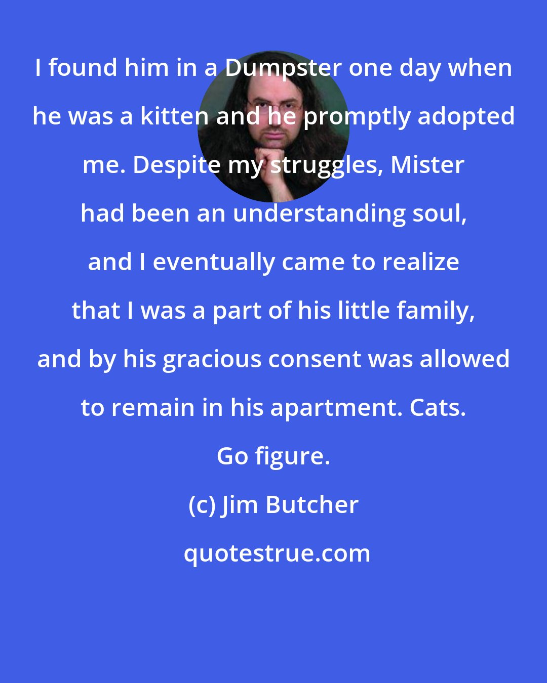 Jim Butcher: I found him in a Dumpster one day when he was a kitten and he promptly adopted me. Despite my struggles, Mister had been an understanding soul, and I eventually came to realize that I was a part of his little family, and by his gracious consent was allowed to remain in his apartment. Cats. Go figure.