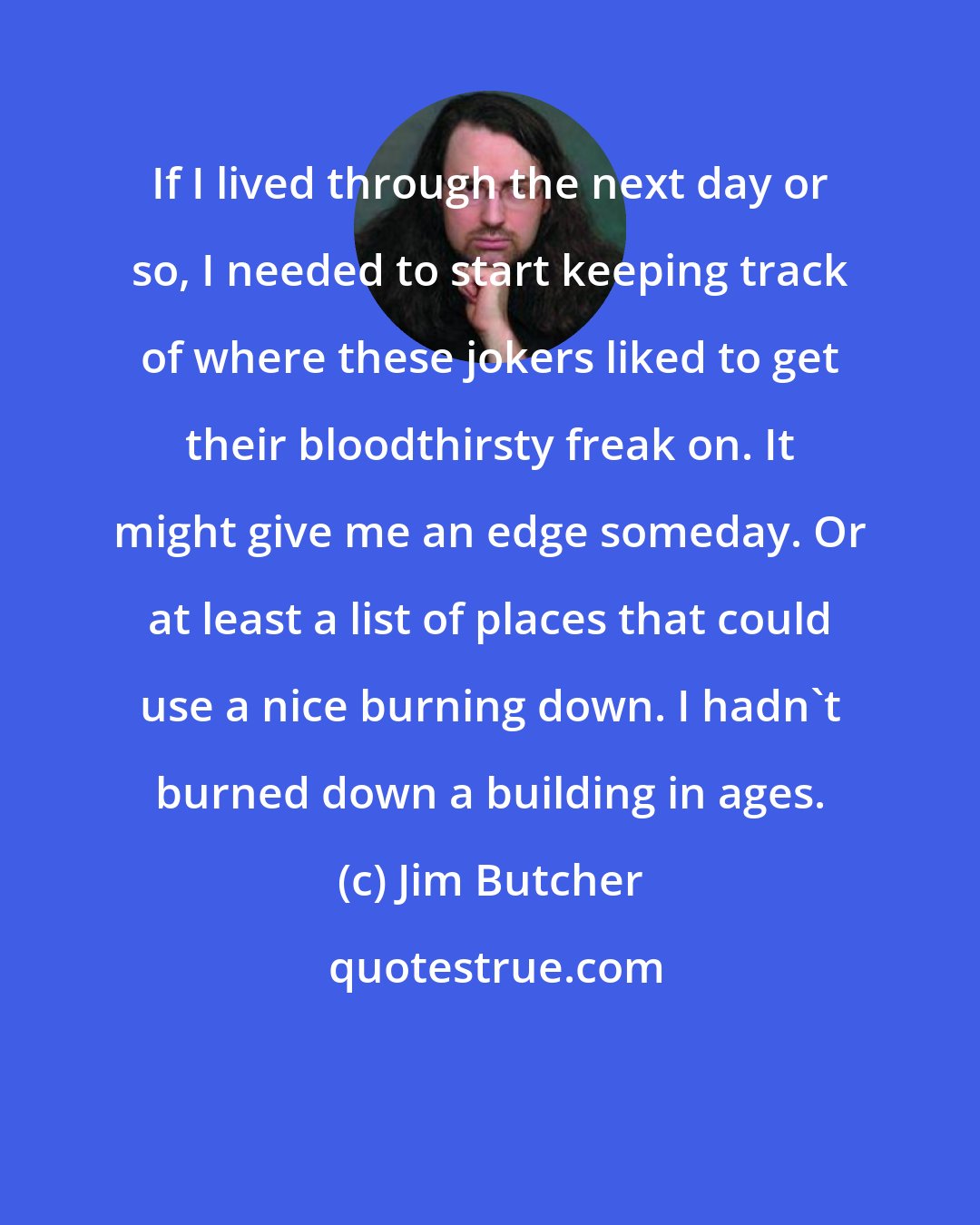 Jim Butcher: If I lived through the next day or so, I needed to start keeping track of where these jokers liked to get their bloodthirsty freak on. It might give me an edge someday. Or at least a list of places that could use a nice burning down. I hadn't burned down a building in ages.