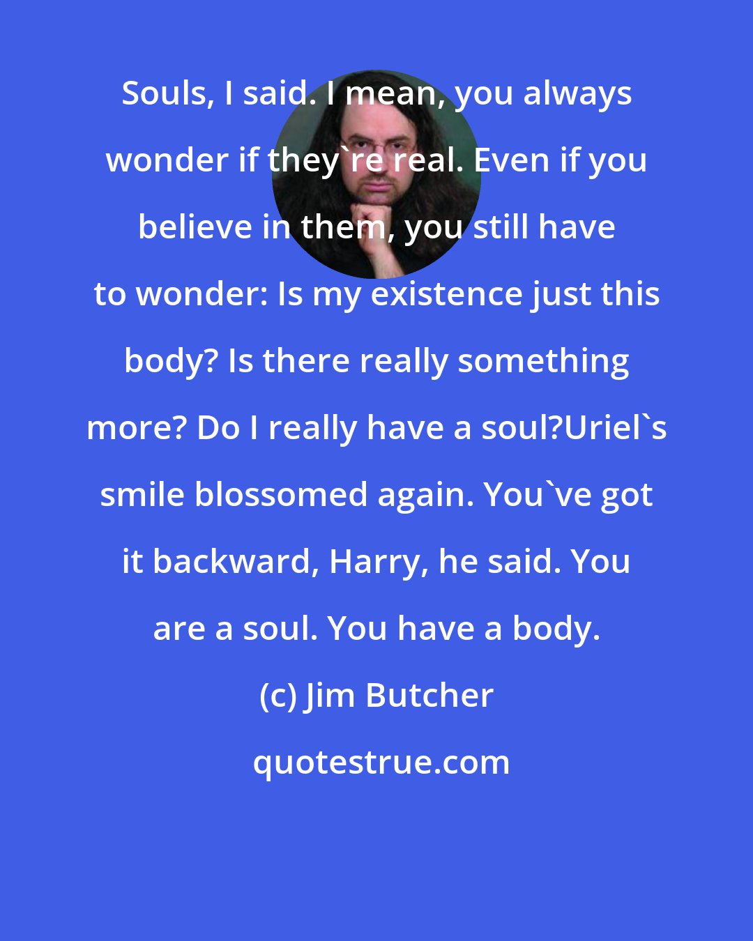 Jim Butcher: Souls, I said. I mean, you always wonder if they're real. Even if you believe in them, you still have to wonder: Is my existence just this body? Is there really something more? Do I really have a soul?Uriel's smile blossomed again. You've got it backward, Harry, he said. You are a soul. You have a body.