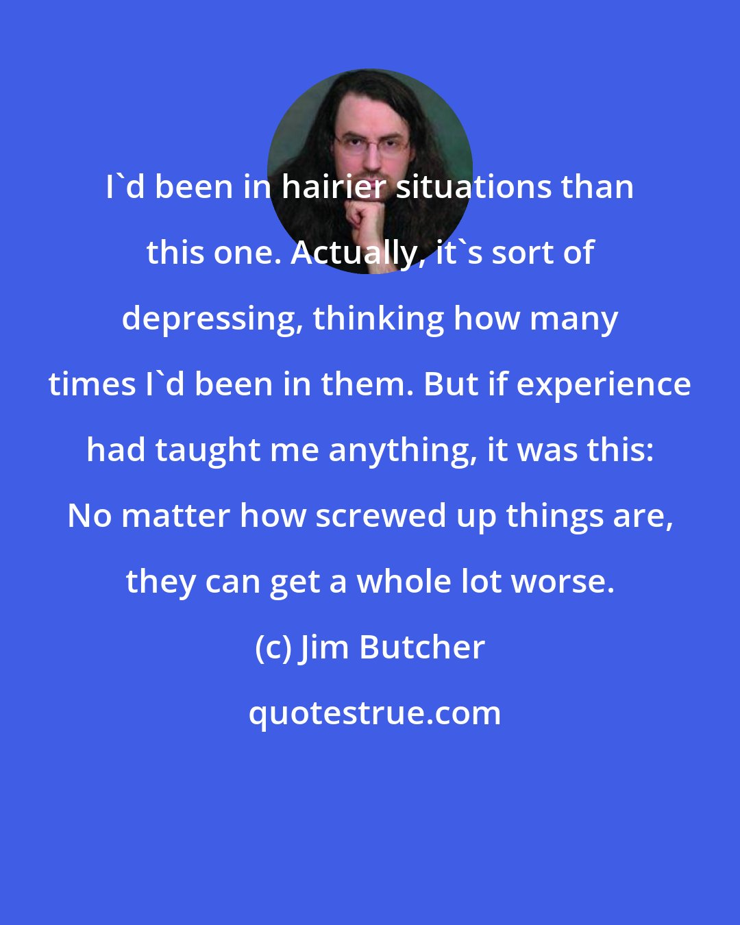 Jim Butcher: I'd been in hairier situations than this one. Actually, it's sort of depressing, thinking how many times I'd been in them. But if experience had taught me anything, it was this: No matter how screwed up things are, they can get a whole lot worse.