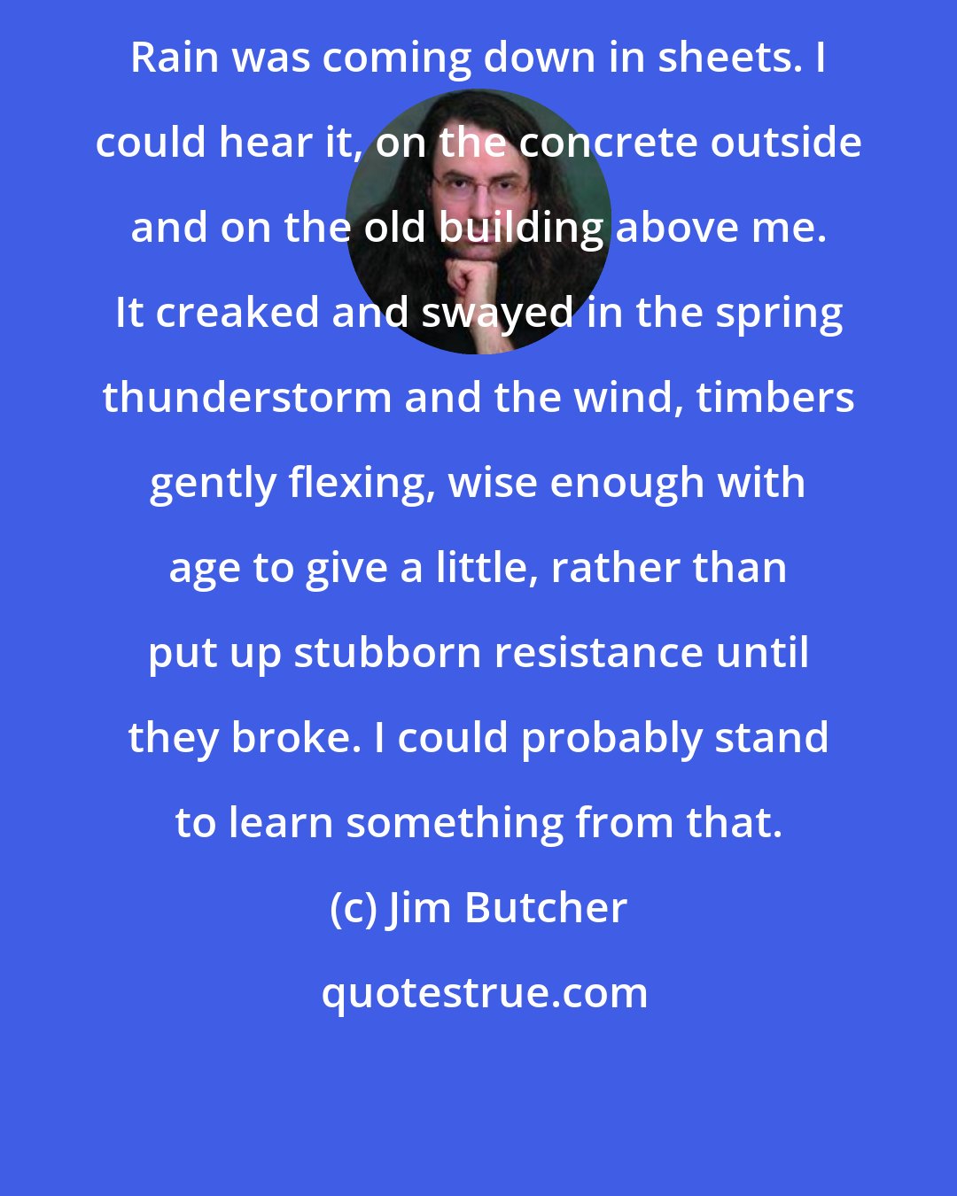 Jim Butcher: Rain was coming down in sheets. I could hear it, on the concrete outside and on the old building above me. It creaked and swayed in the spring thunderstorm and the wind, timbers gently flexing, wise enough with age to give a little, rather than put up stubborn resistance until they broke. I could probably stand to learn something from that.