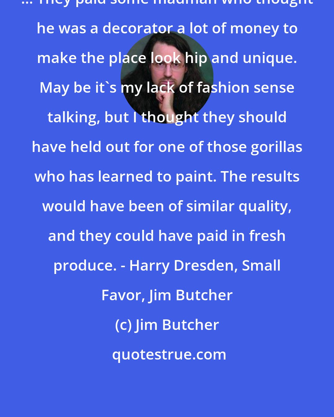 Jim Butcher: ... They paid some madman who thought he was a decorator a lot of money to make the place look hip and unique. May be it's my lack of fashion sense talking, but I thought they should have held out for one of those gorillas who has learned to paint. The results would have been of similar quality, and they could have paid in fresh produce. - Harry Dresden, Small Favor, Jim Butcher