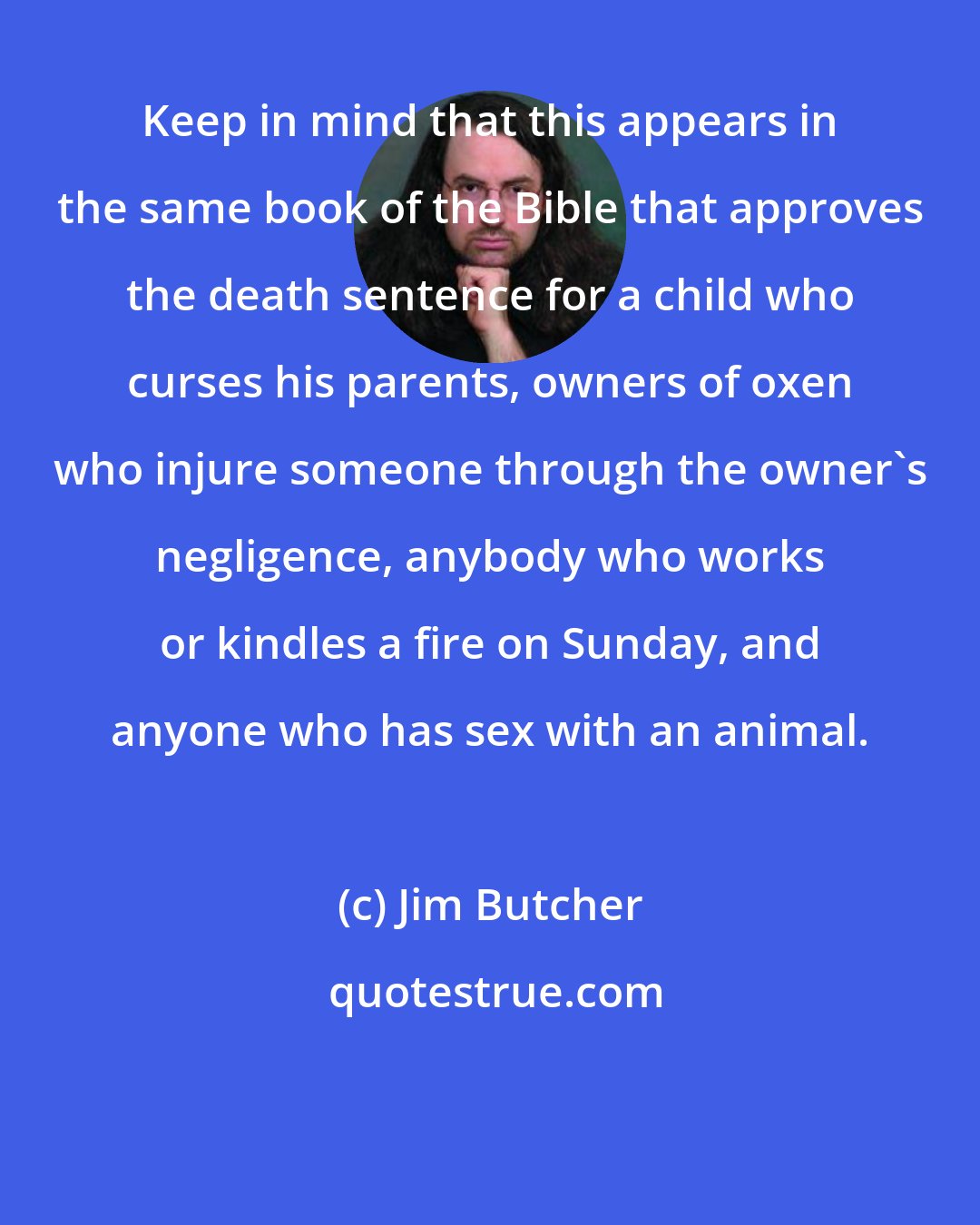 Jim Butcher: Keep in mind that this appears in the same book of the Bible that approves the death sentence for a child who curses his parents, owners of oxen who injure someone through the owner's negligence, anybody who works or kindles a fire on Sunday, and anyone who has sex with an animal.