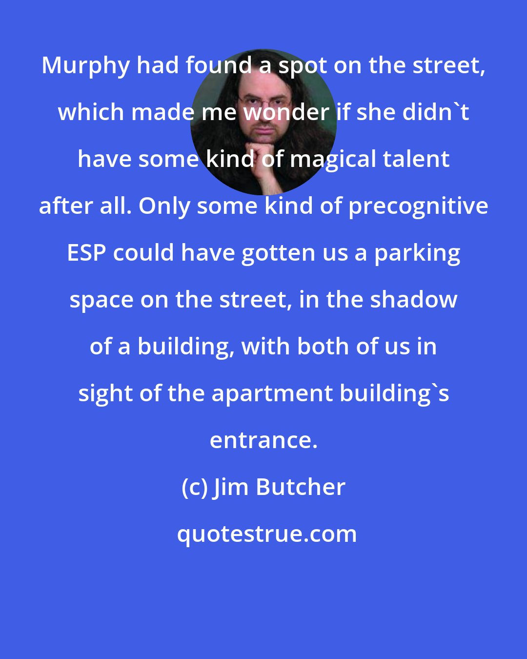 Jim Butcher: Murphy had found a spot on the street, which made me wonder if she didn't have some kind of magical talent after all. Only some kind of precognitive ESP could have gotten us a parking space on the street, in the shadow of a building, with both of us in sight of the apartment building's entrance.