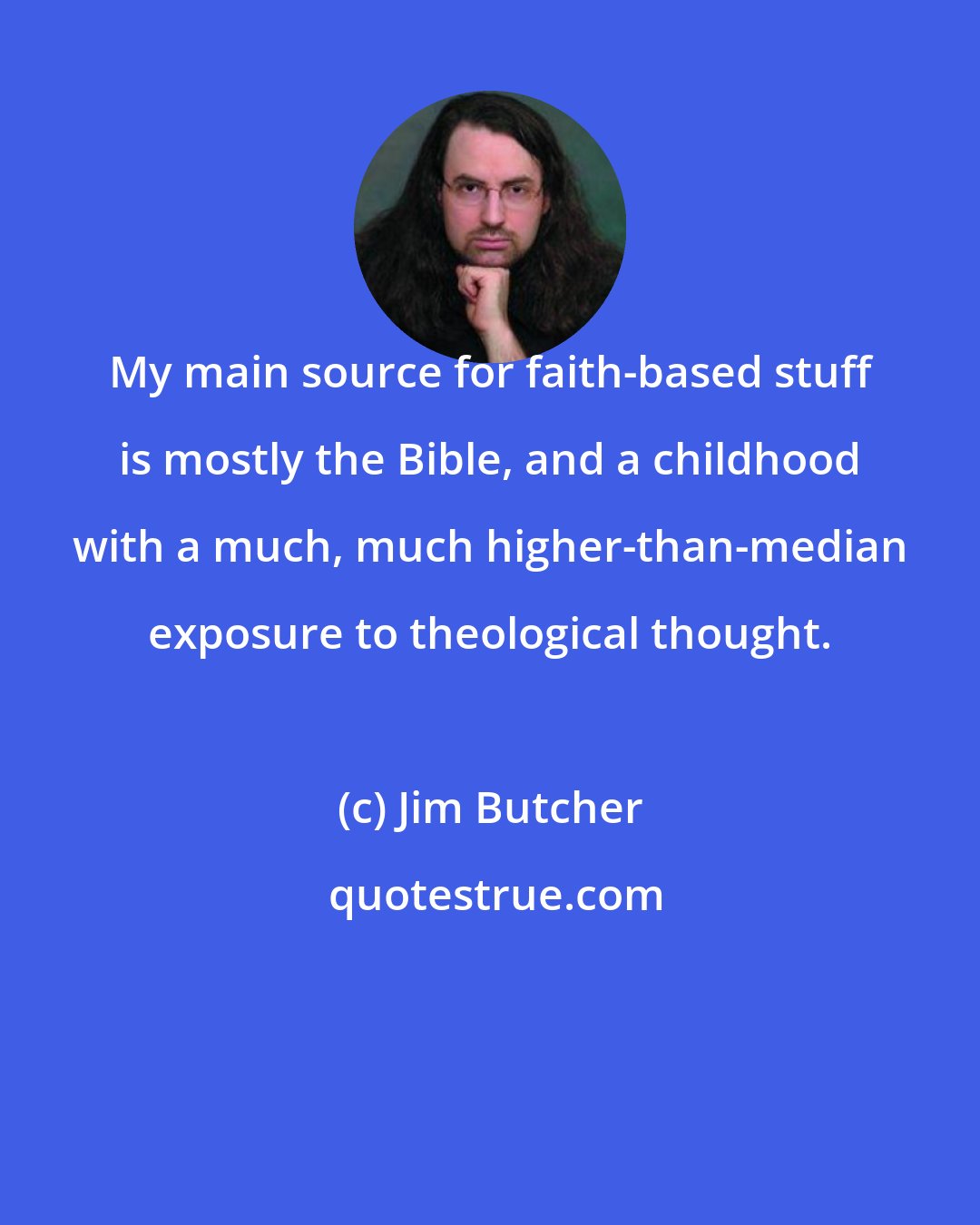Jim Butcher: My main source for faith-based stuff is mostly the Bible, and a childhood with a much, much higher-than-median exposure to theological thought.