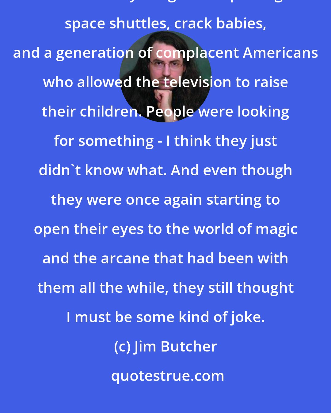 Jim Butcher: Science, the largest religion of the twentieth century, had become tarnished by images of exploding space shuttles, crack babies, and a generation of complacent Americans who allowed the television to raise their children. People were looking for something - I think they just didn't know what. And even though they were once again starting to open their eyes to the world of magic and the arcane that had been with them all the while, they still thought I must be some kind of joke.