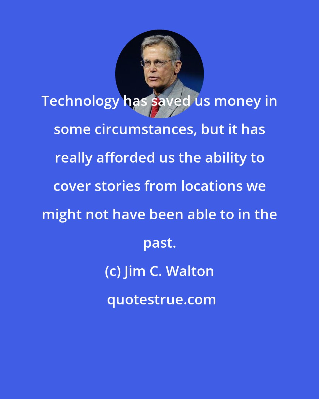 Jim C. Walton: Technology has saved us money in some circumstances, but it has really afforded us the ability to cover stories from locations we might not have been able to in the past.