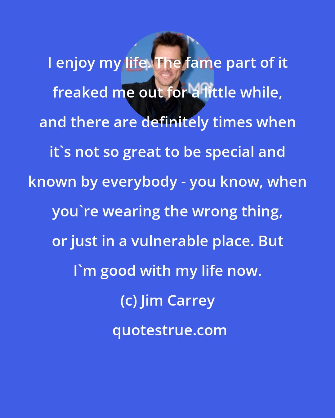 Jim Carrey: I enjoy my life. The fame part of it freaked me out for a little while, and there are definitely times when it's not so great to be special and known by everybody - you know, when you're wearing the wrong thing, or just in a vulnerable place. But I'm good with my life now.