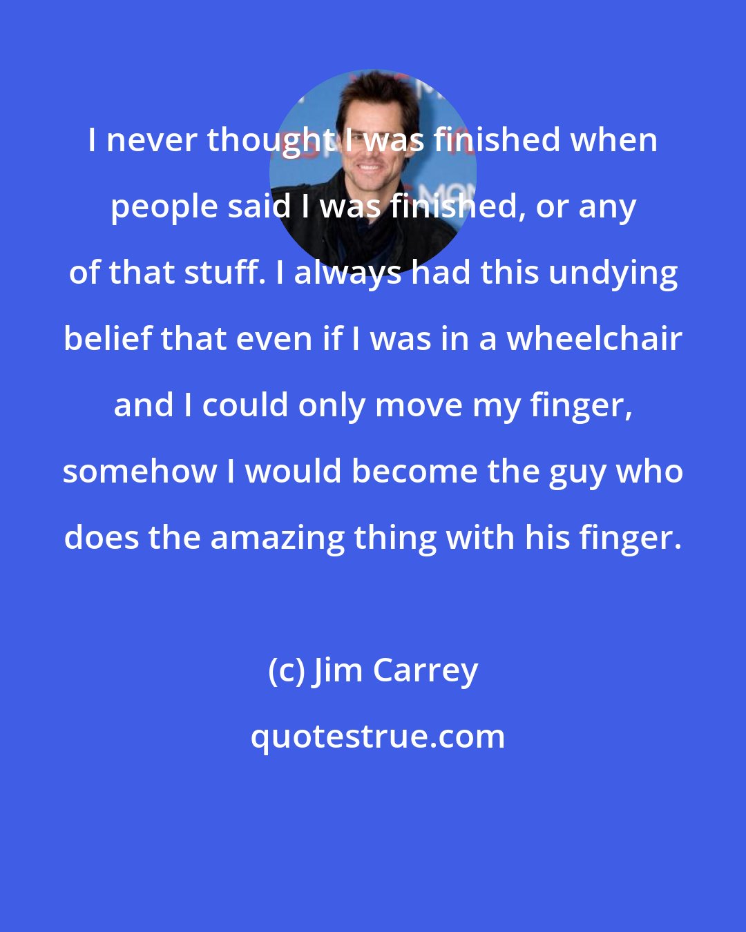 Jim Carrey: I never thought I was finished when people said I was finished, or any of that stuff. I always had this undying belief that even if I was in a wheelchair and I could only move my finger, somehow I would become the guy who does the amazing thing with his finger.