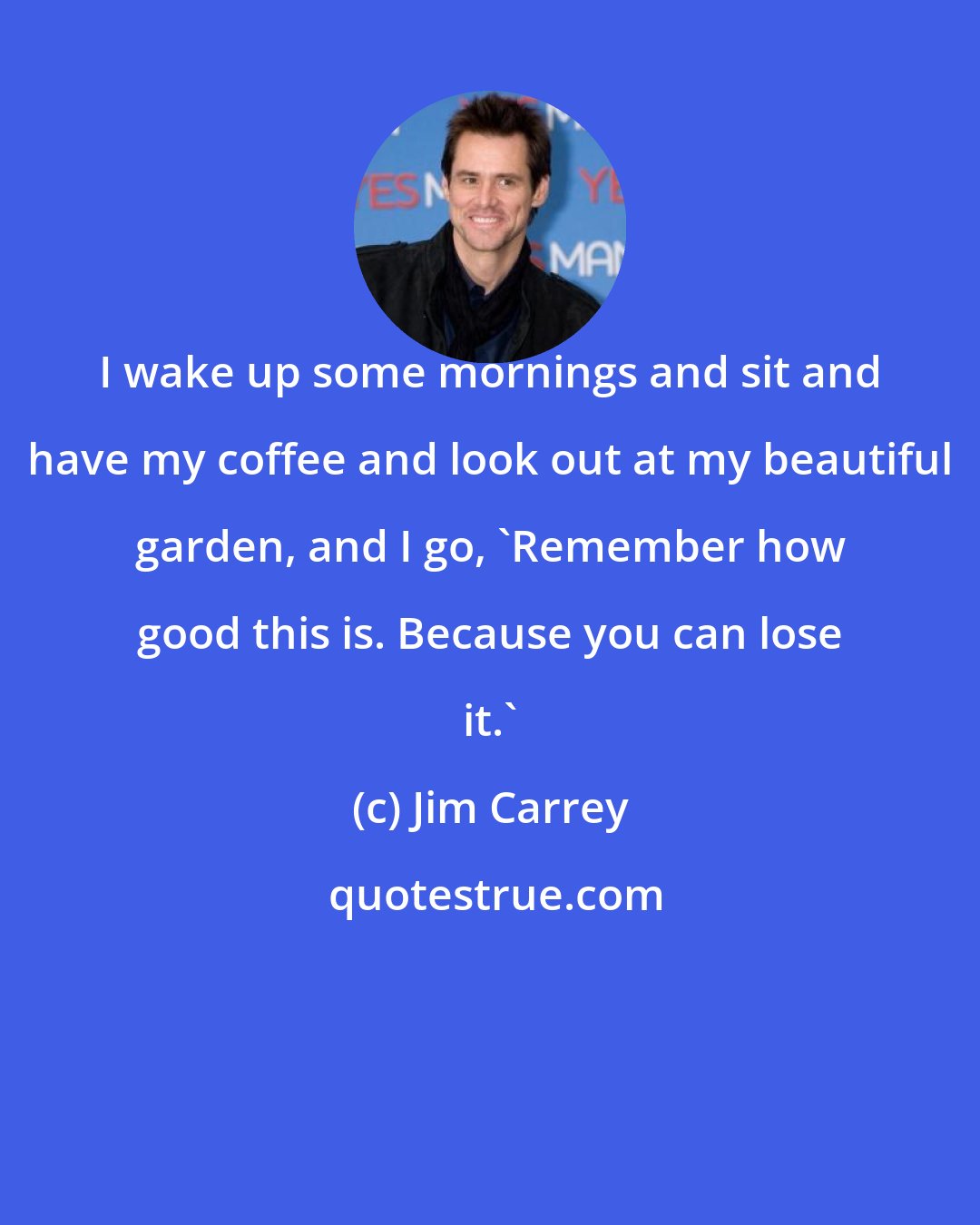 Jim Carrey: I wake up some mornings and sit and have my coffee and look out at my beautiful garden, and I go, 'Remember how good this is. Because you can lose it.'