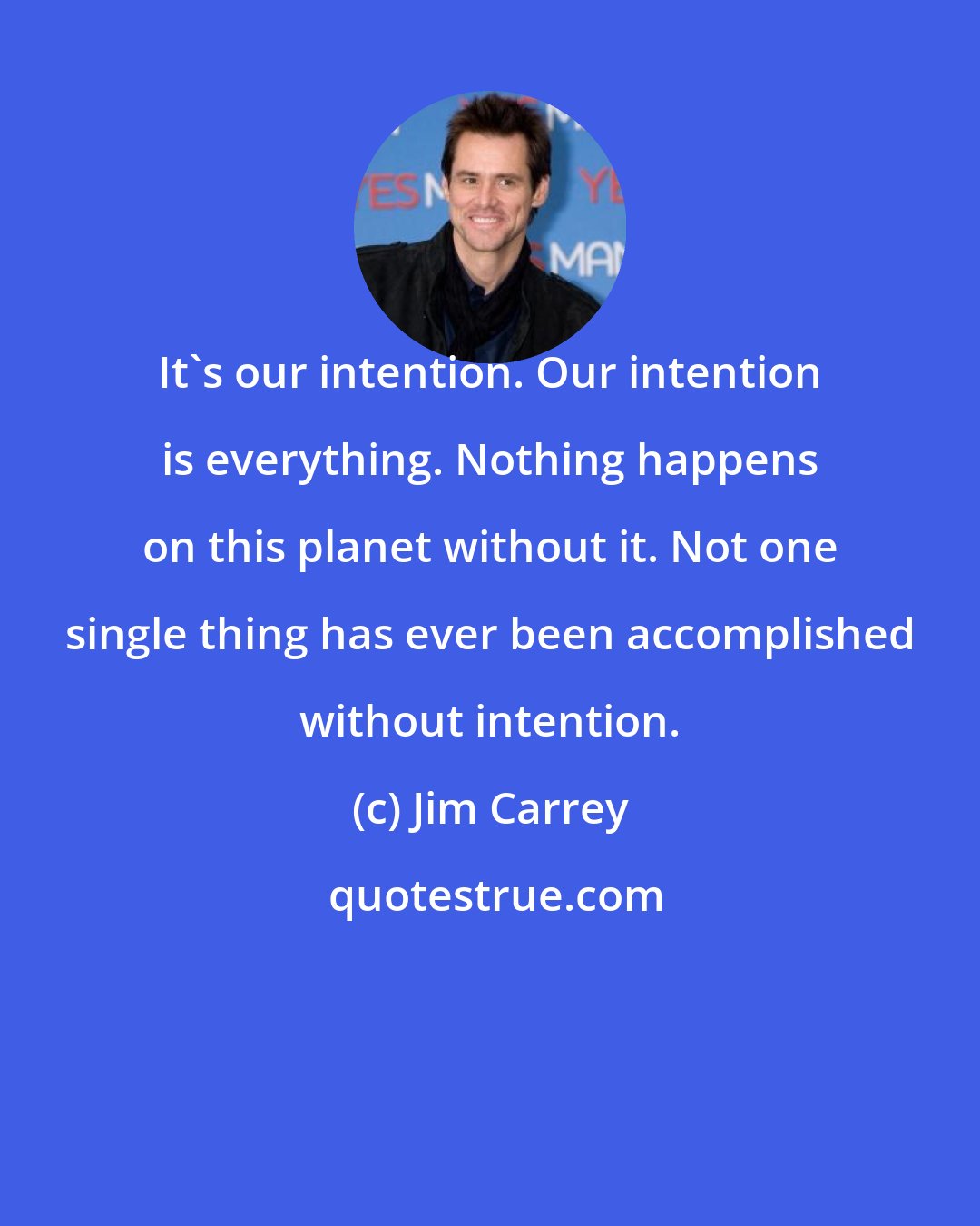 Jim Carrey: It's our intention. Our intention is everything. Nothing happens on this planet without it. Not one single thing has ever been accomplished without intention.