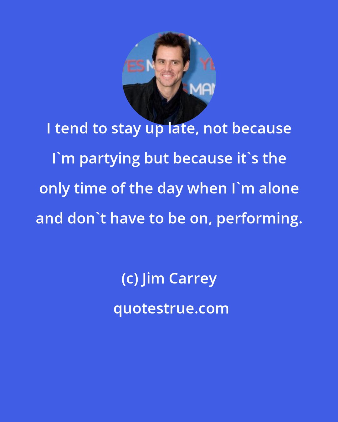 Jim Carrey: I tend to stay up late, not because I'm partying but because it's the only time of the day when I'm alone and don't have to be on, performing.