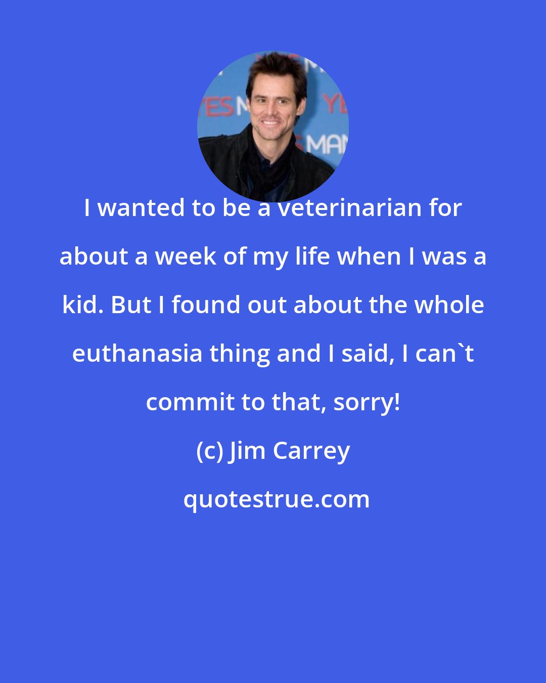 Jim Carrey: I wanted to be a veterinarian for about a week of my life when I was a kid. But I found out about the whole euthanasia thing and I said, I can't commit to that, sorry!