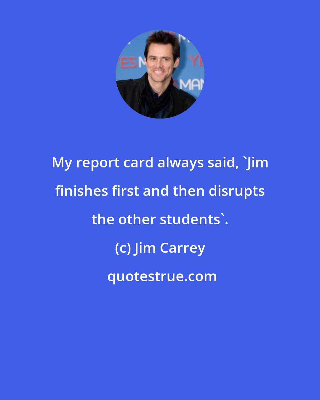 Jim Carrey: My report card always said, 'Jim finishes first and then disrupts the other students'.