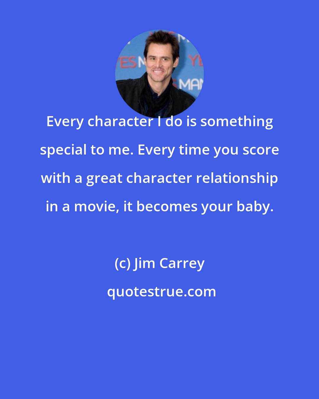 Jim Carrey: Every character I do is something special to me. Every time you score with a great character relationship in a movie, it becomes your baby.