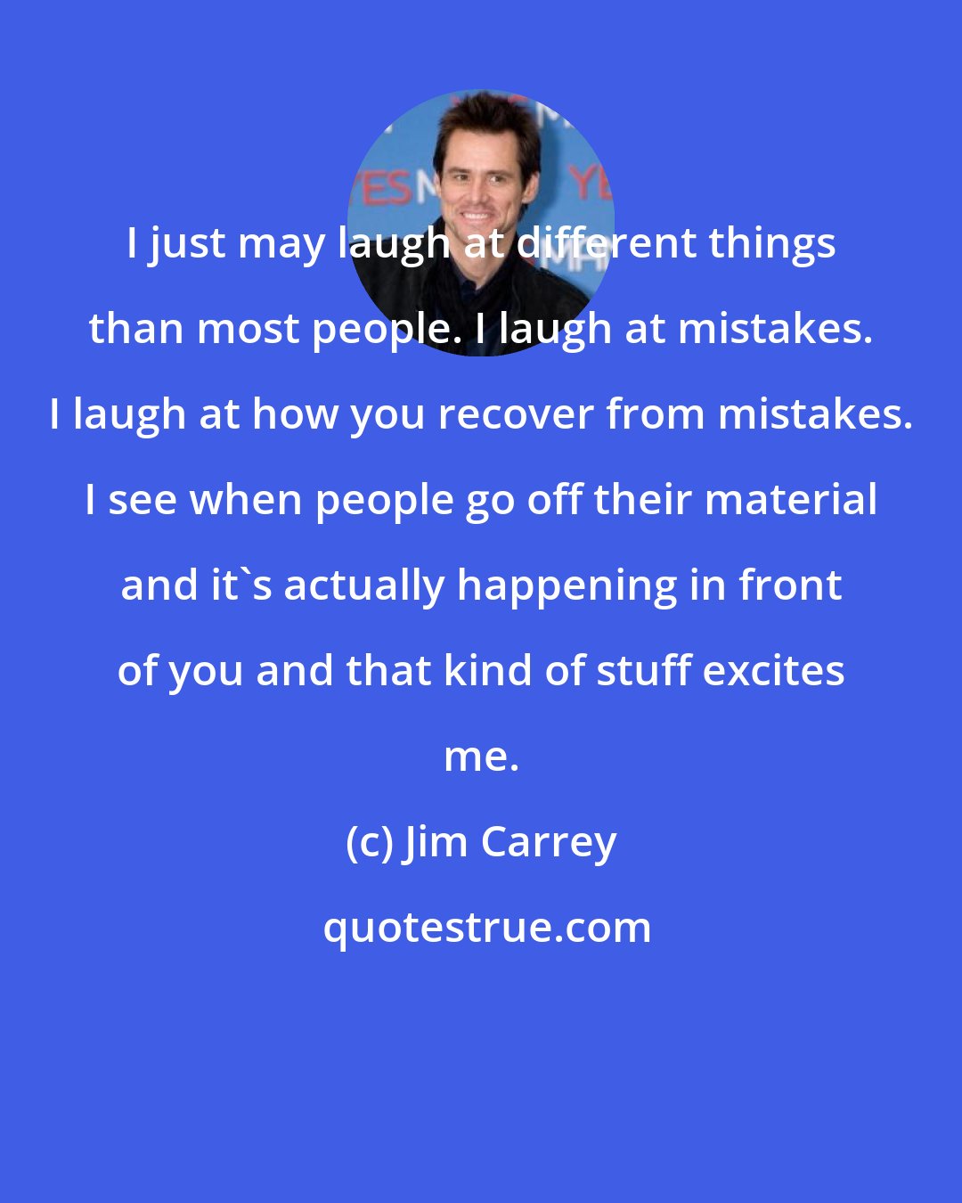 Jim Carrey: I just may laugh at different things than most people. I laugh at mistakes. I laugh at how you recover from mistakes. I see when people go off their material and it's actually happening in front of you and that kind of stuff excites me.