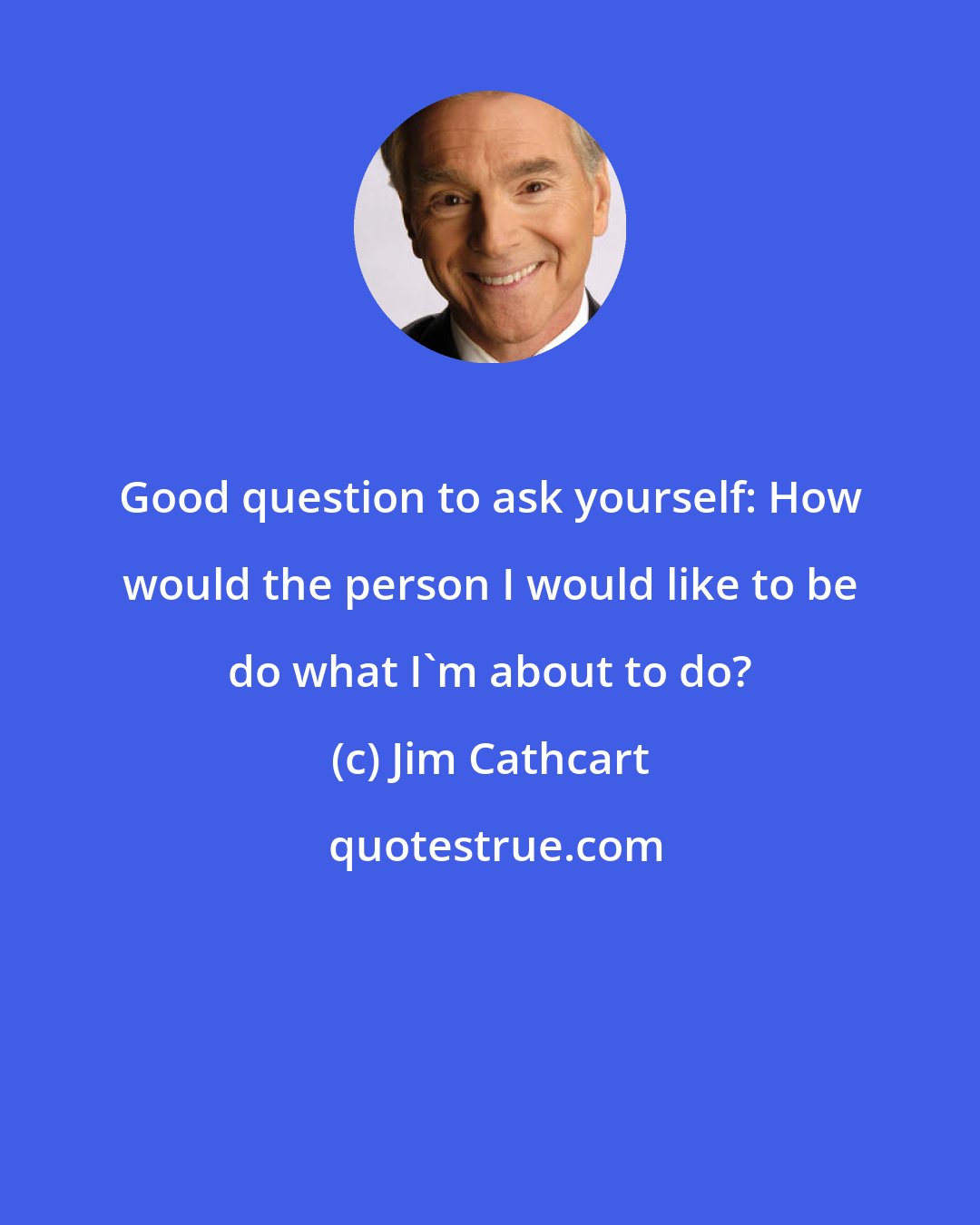 Jim Cathcart: Good question to ask yourself: How would the person I would like to be do what I'm about to do?