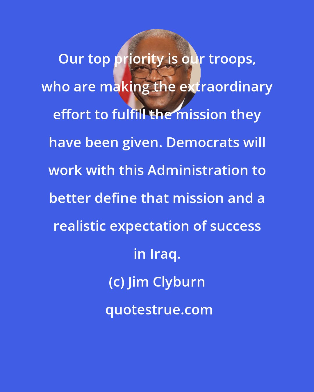 Jim Clyburn: Our top priority is our troops, who are making the extraordinary effort to fulfill the mission they have been given. Democrats will work with this Administration to better define that mission and a realistic expectation of success in Iraq.