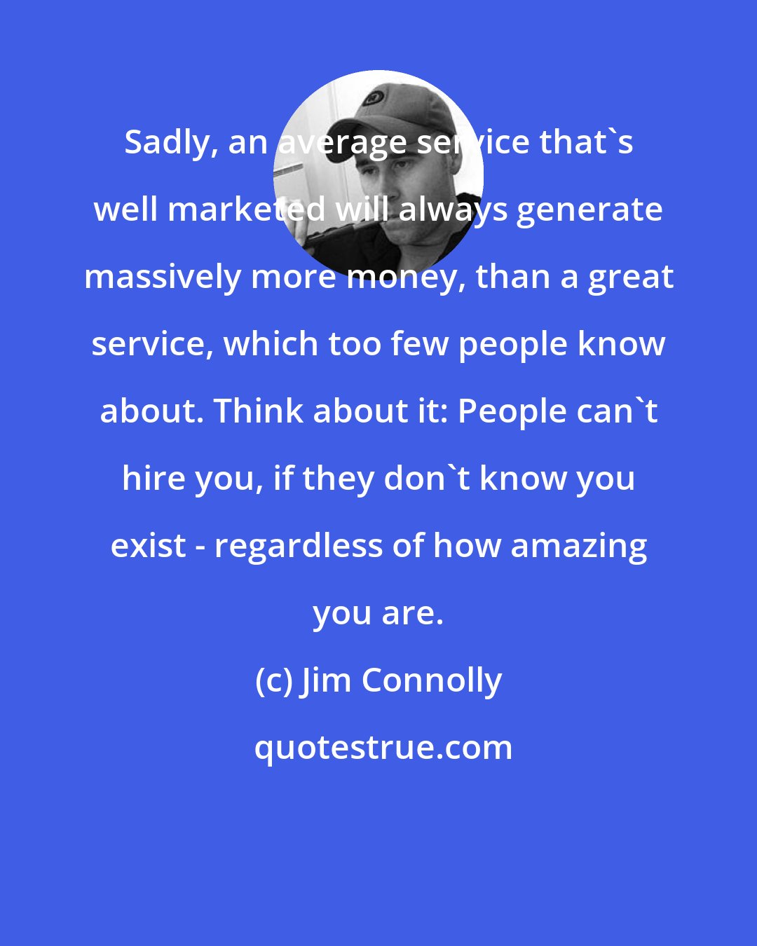 Jim Connolly: Sadly, an average service that's well marketed will always generate massively more money, than a great service, which too few people know about. Think about it: People can't hire you, if they don't know you exist - regardless of how amazing you are.