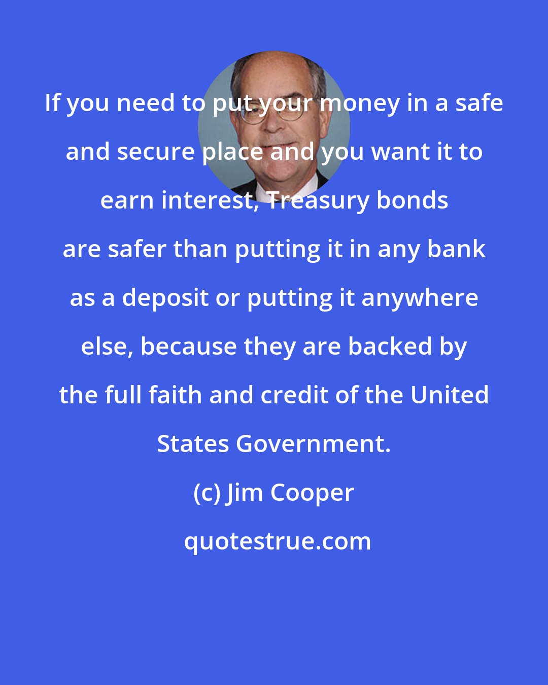 Jim Cooper: If you need to put your money in a safe and secure place and you want it to earn interest, Treasury bonds are safer than putting it in any bank as a deposit or putting it anywhere else, because they are backed by the full faith and credit of the United States Government.