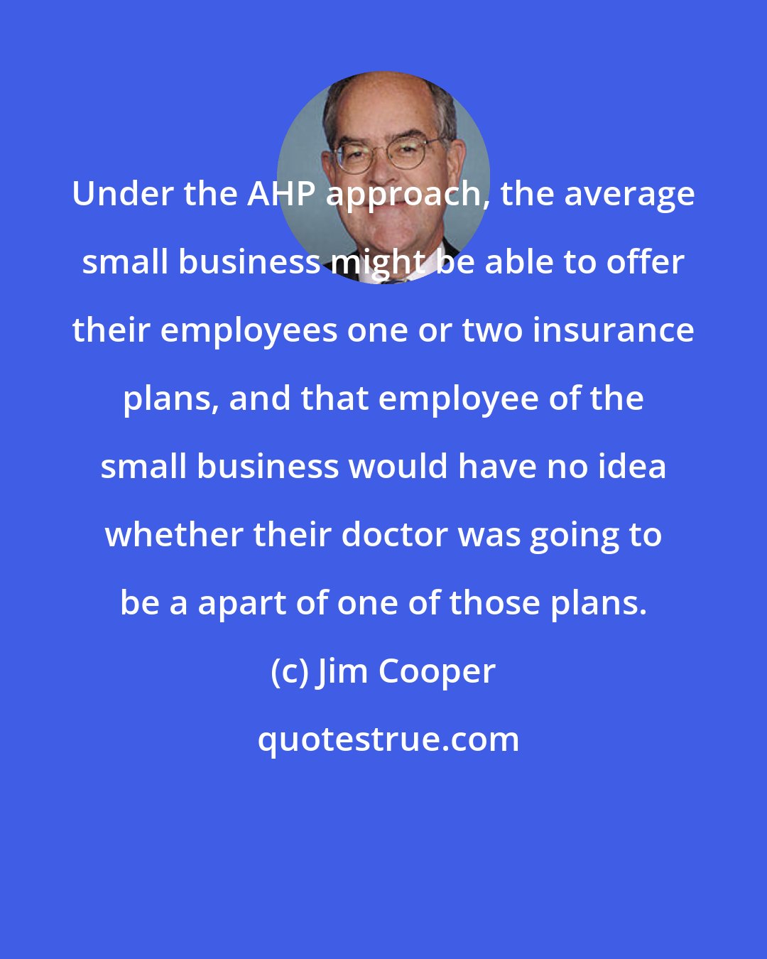 Jim Cooper: Under the AHP approach, the average small business might be able to offer their employees one or two insurance plans, and that employee of the small business would have no idea whether their doctor was going to be a apart of one of those plans.