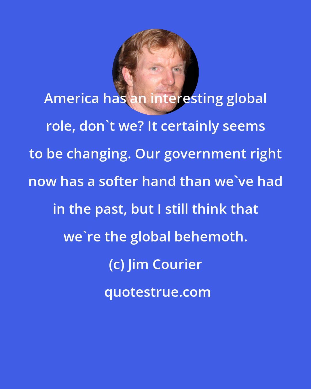 Jim Courier: America has an interesting global role, don't we? It certainly seems to be changing. Our government right now has a softer hand than we've had in the past, but I still think that we're the global behemoth.