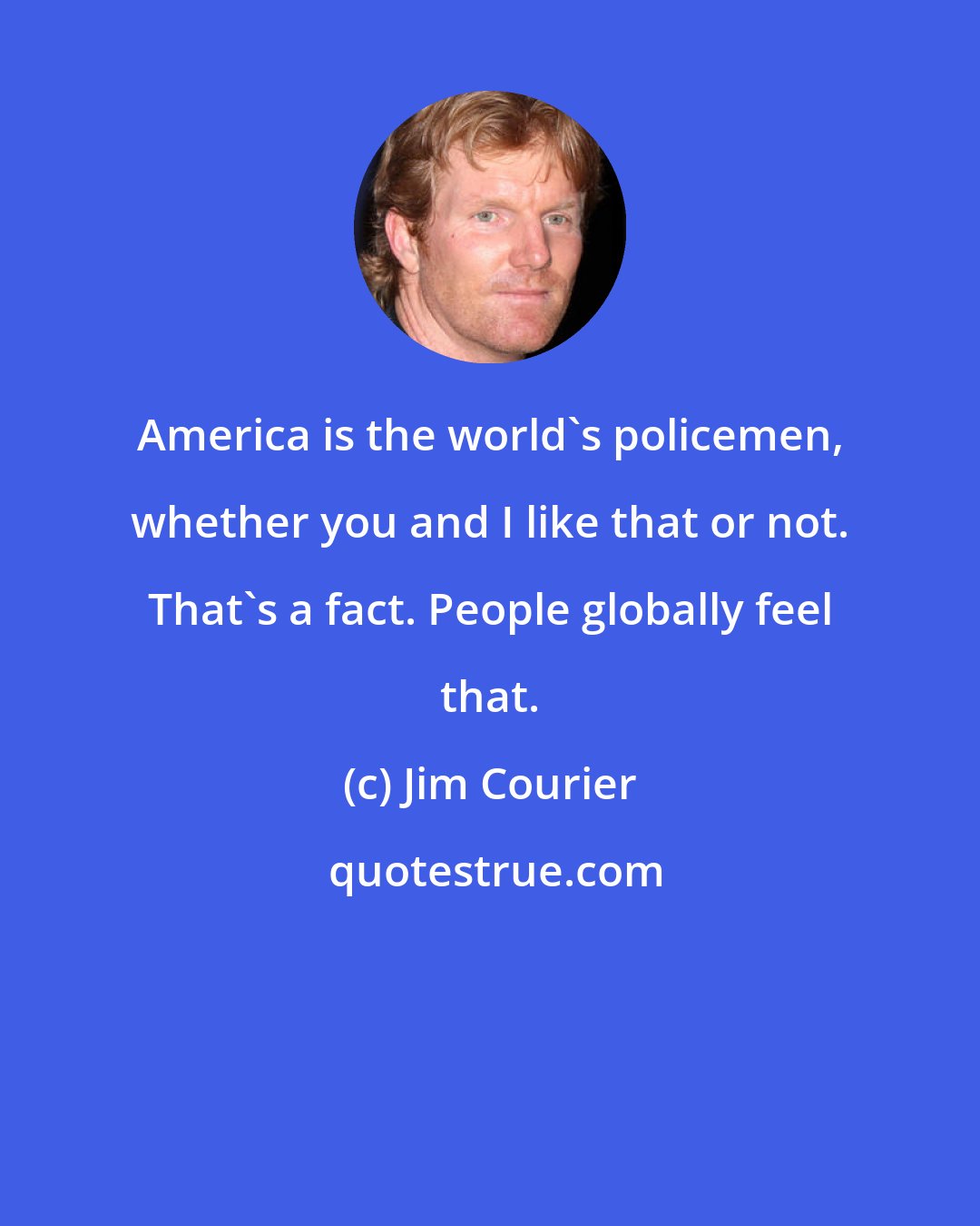 Jim Courier: America is the world's policemen, whether you and I like that or not. That's a fact. People globally feel that.