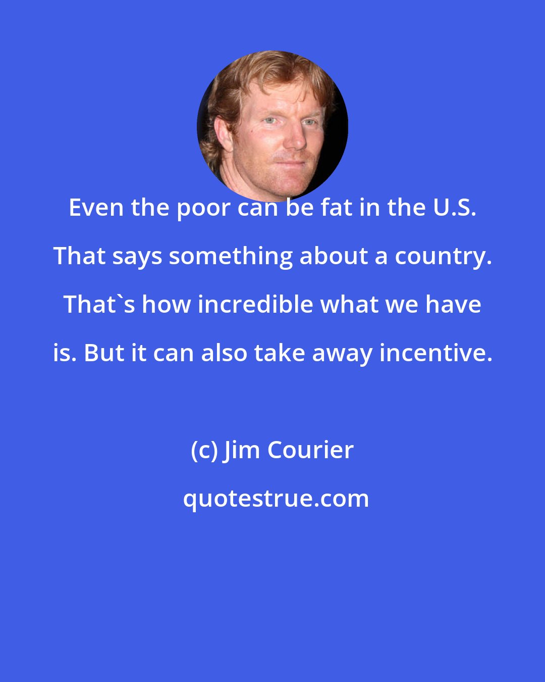 Jim Courier: Even the poor can be fat in the U.S. That says something about a country. That's how incredible what we have is. But it can also take away incentive.