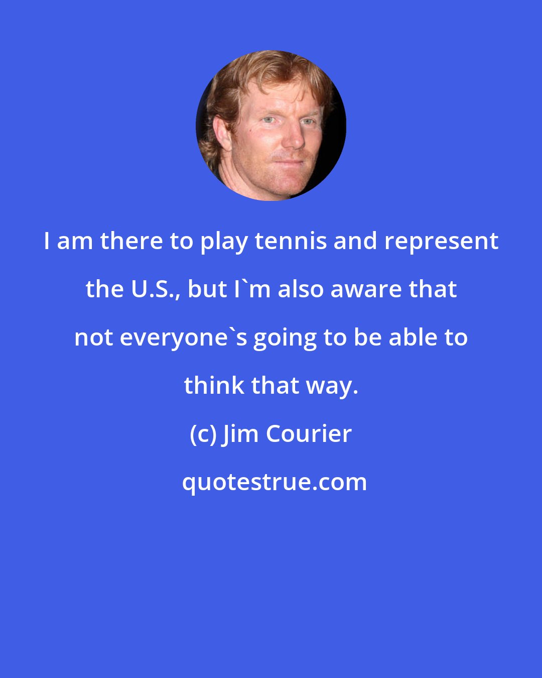 Jim Courier: I am there to play tennis and represent the U.S., but I'm also aware that not everyone's going to be able to think that way.