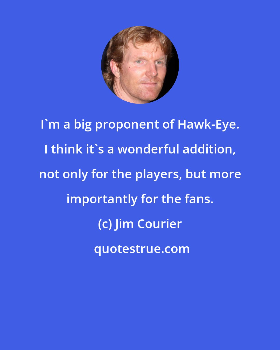 Jim Courier: I'm a big proponent of Hawk-Eye. I think it's a wonderful addition, not only for the players, but more importantly for the fans.