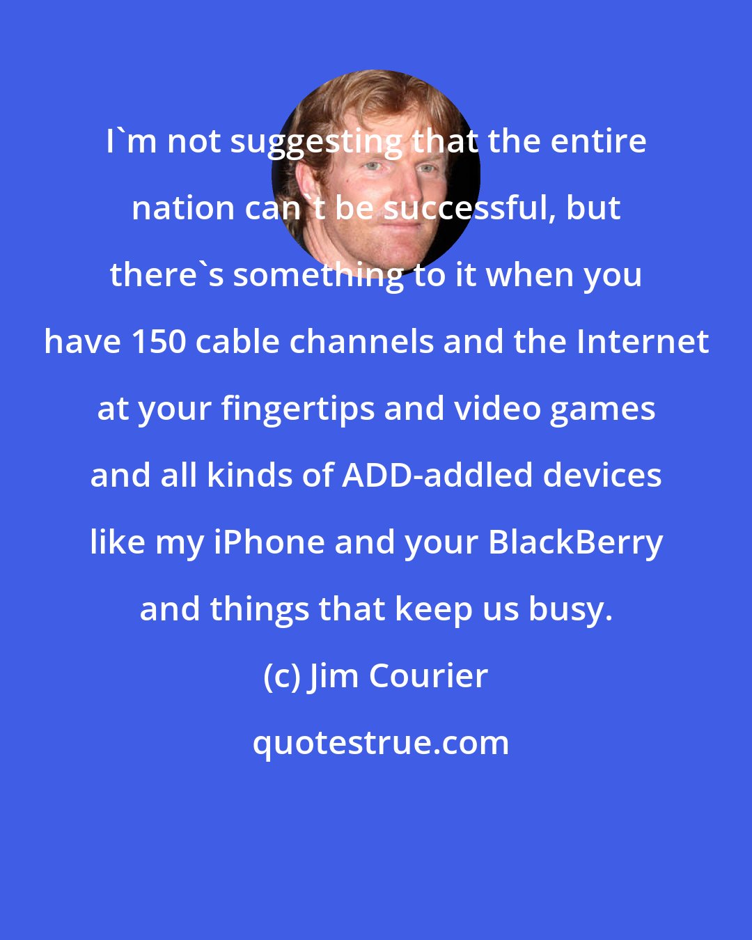 Jim Courier: I'm not suggesting that the entire nation can't be successful, but there's something to it when you have 150 cable channels and the Internet at your fingertips and video games and all kinds of ADD-addled devices like my iPhone and your BlackBerry and things that keep us busy.