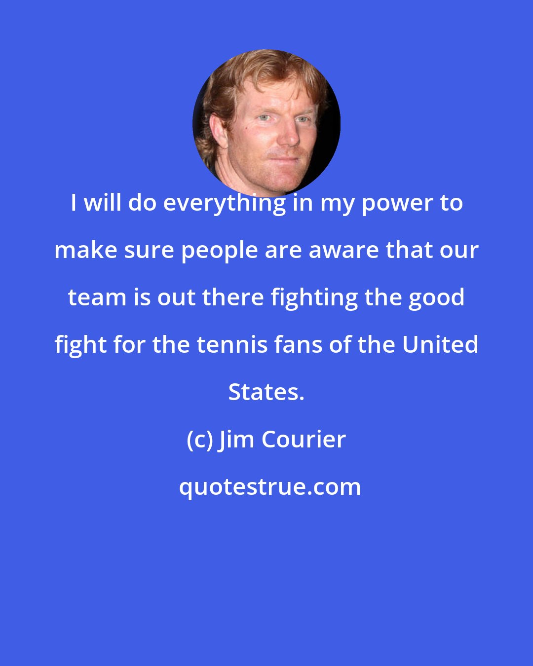 Jim Courier: I will do everything in my power to make sure people are aware that our team is out there fighting the good fight for the tennis fans of the United States.