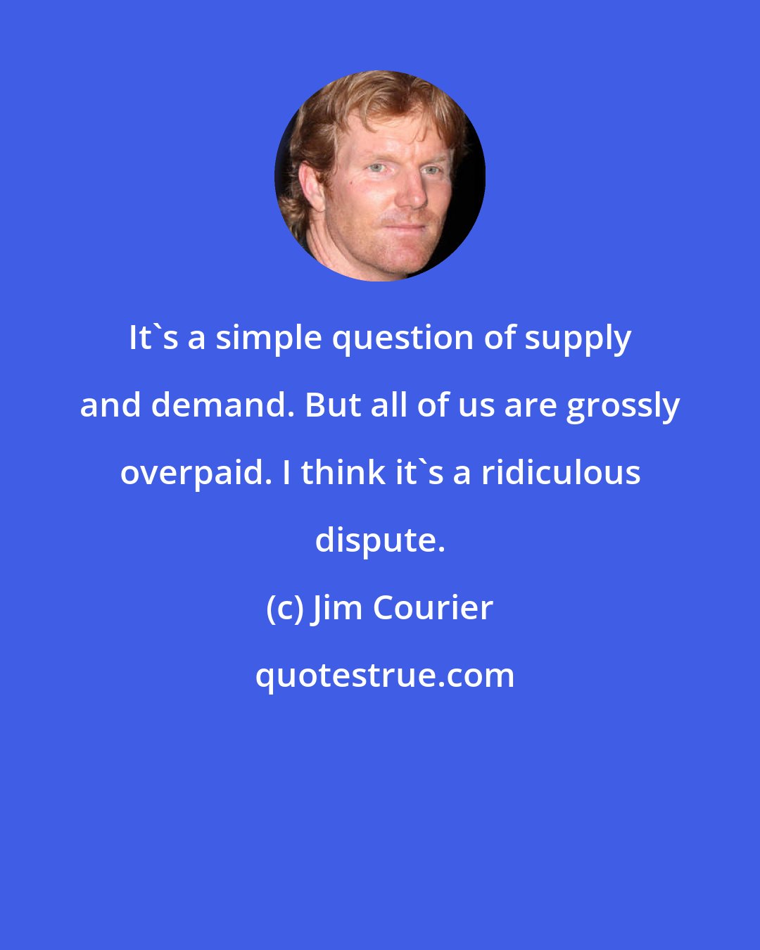 Jim Courier: It's a simple question of supply and demand. But all of us are grossly overpaid. I think it's a ridiculous dispute.