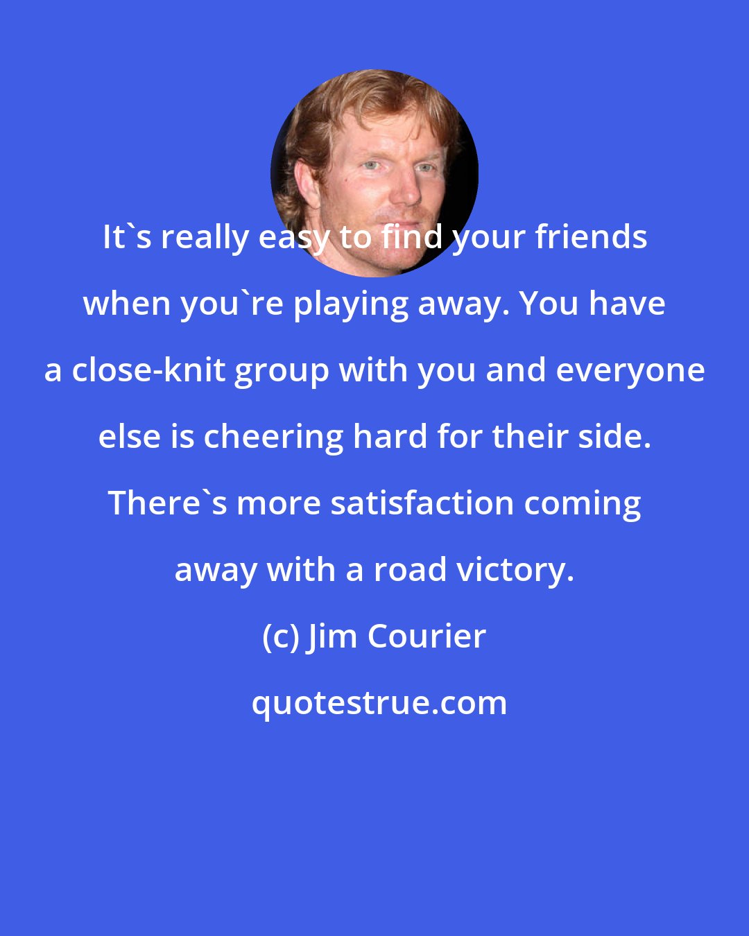 Jim Courier: It's really easy to find your friends when you're playing away. You have a close-knit group with you and everyone else is cheering hard for their side. There's more satisfaction coming away with a road victory.