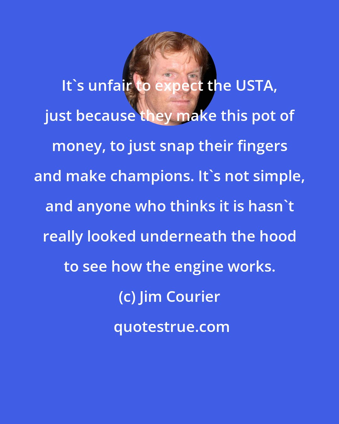 Jim Courier: It's unfair to expect the USTA, just because they make this pot of money, to just snap their fingers and make champions. It's not simple, and anyone who thinks it is hasn't really looked underneath the hood to see how the engine works.