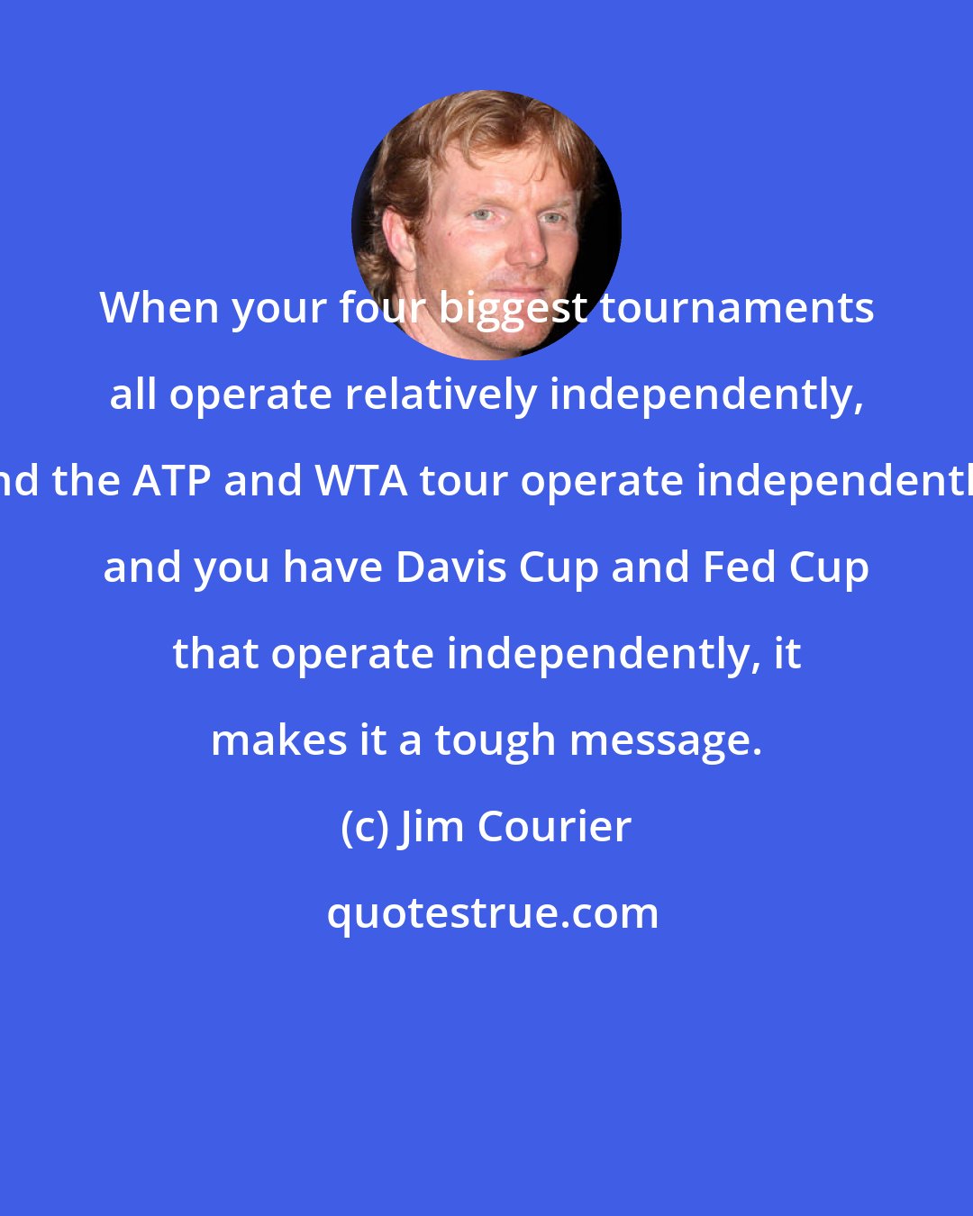 Jim Courier: When your four biggest tournaments all operate relatively independently, and the ATP and WTA tour operate independently, and you have Davis Cup and Fed Cup that operate independently, it makes it a tough message.